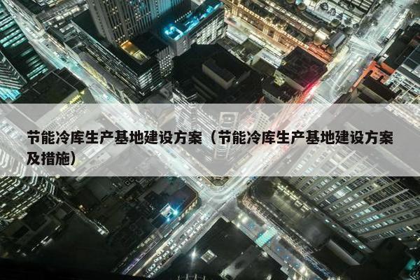 节能冷库生产基地建设方案（节能冷库生产基地建设方案及措施）