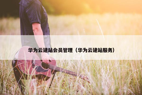 华为云建站会员管理（华为云建站服务）