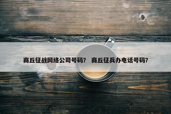 商丘征战网络公司号码？ 商丘征兵办电话号码？