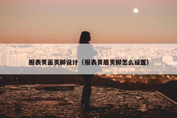 报表页面页脚设计（报表页眉页脚怎么设置）