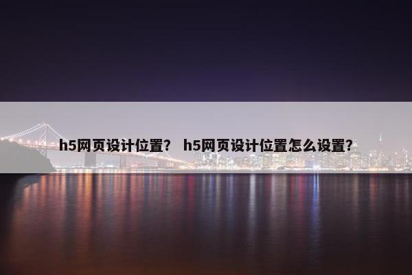 h5网页设计位置？ h5网页设计位置怎么设置？