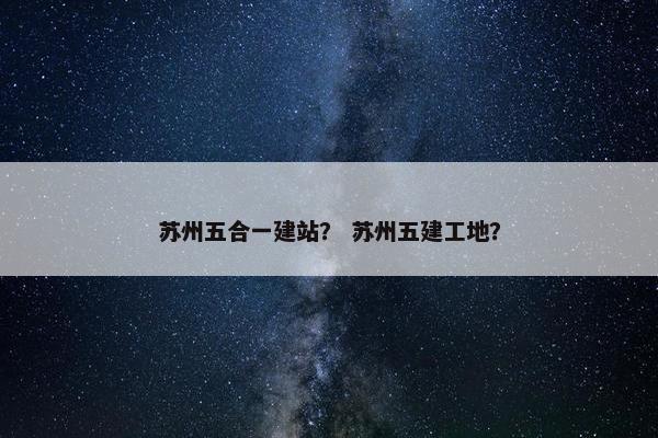 苏州五合一建站？ 苏州五建工地？