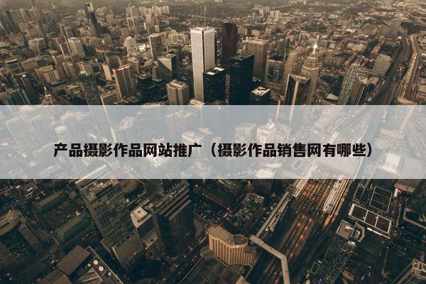 产品摄影作品网站推广（摄影作品销售网有哪些）