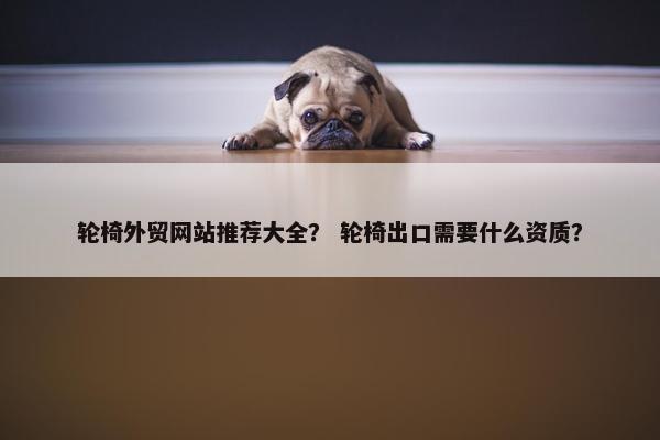 轮椅外贸网站推荐大全？ 轮椅出口需要什么资质？