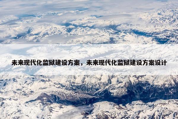 未来现代化监狱建设方案，未来现代化监狱建设方案设计