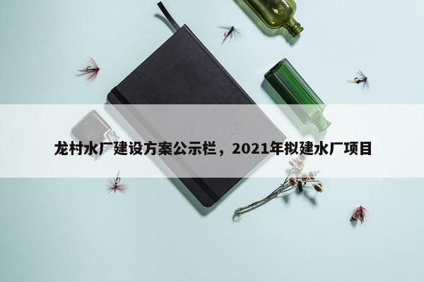 龙村水厂建设方案公示栏，2021年拟建水厂项目