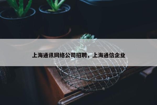 上海通讯网络公司招聘，上海通信企业