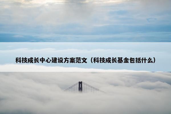 科技成长中心建设方案范文（科技成长基金包括什么）