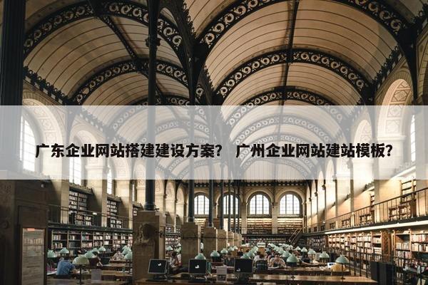 广东企业网站搭建建设方案？ 广州企业网站建站模板？