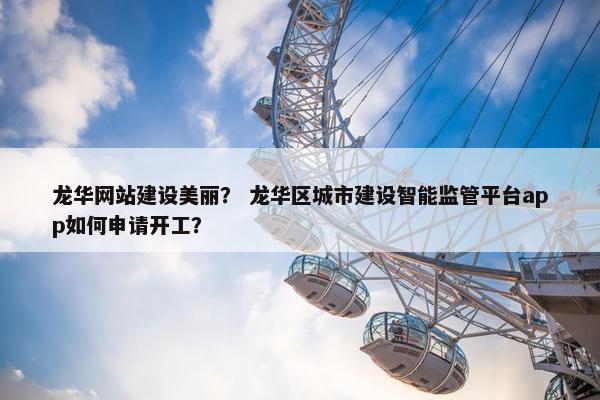 龙华网站建设美丽？ 龙华区城市建设智能监管平台app如何申请开工？