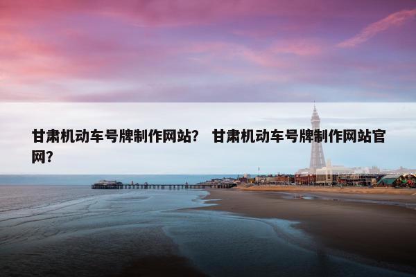甘肃机动车号牌制作网站？ 甘肃机动车号牌制作网站官网？