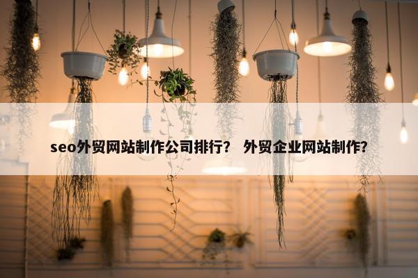 seo外贸网站制作公司排行？ 外贸企业网站制作？