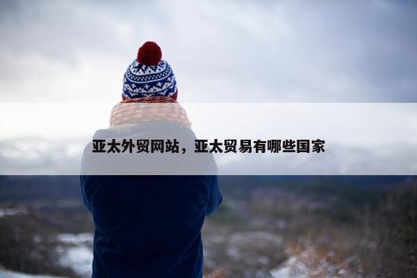 亚太外贸网站，亚太贸易有哪些国家