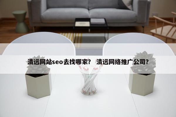 清远网站seo去找哪家？ 清远网络推广公司？