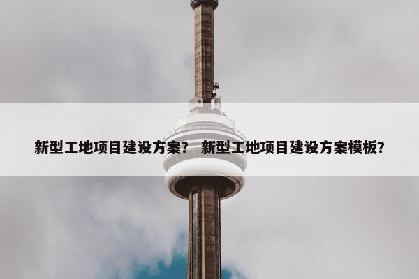 新型工地项目建设方案？ 新型工地项目建设方案模板？