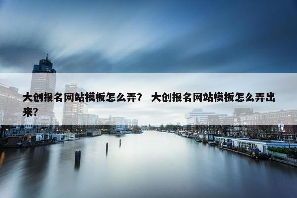 大创报名网站模板怎么弄？ 大创报名网站模板怎么弄出来？