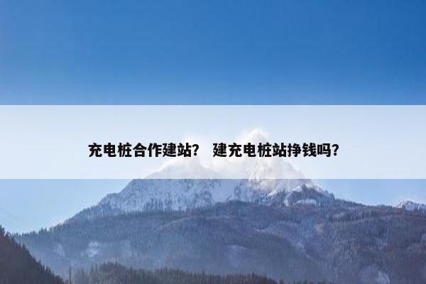 充电桩合作建站？ 建充电桩站挣钱吗？