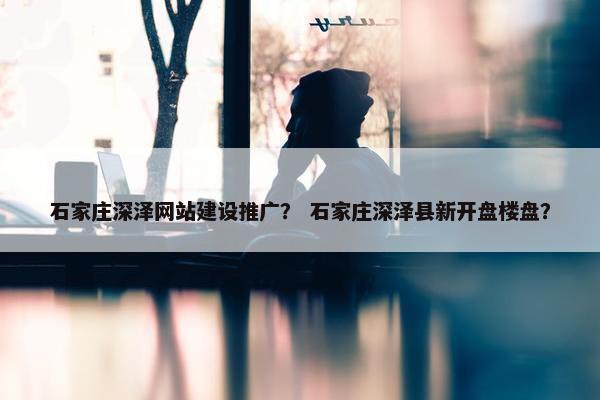 石家庄深泽网站建设推广？ 石家庄深泽县新开盘楼盘？