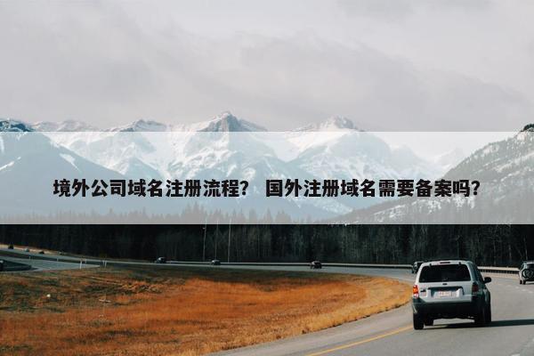 境外公司域名注册流程？ 国外注册域名需要备案吗？