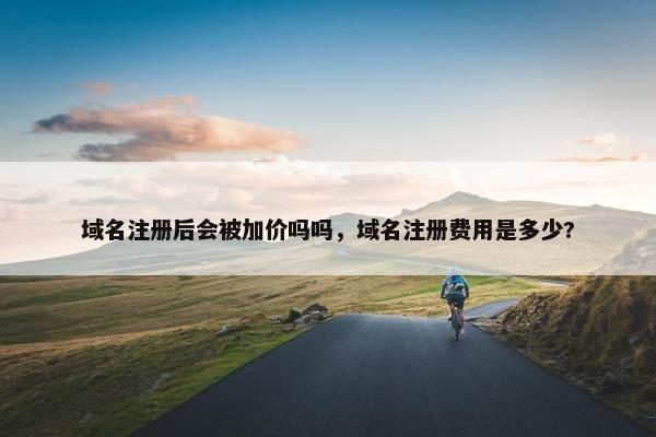 域名注册后会被加价吗吗，域名注册费用是多少?