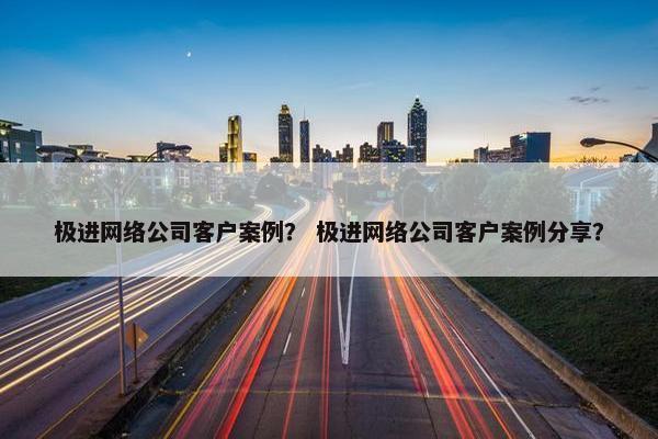 极进网络公司客户案例？ 极进网络公司客户案例分享？
