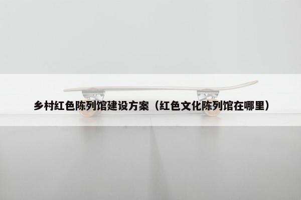 乡村红色陈列馆建设方案（红色文化陈列馆在哪里）