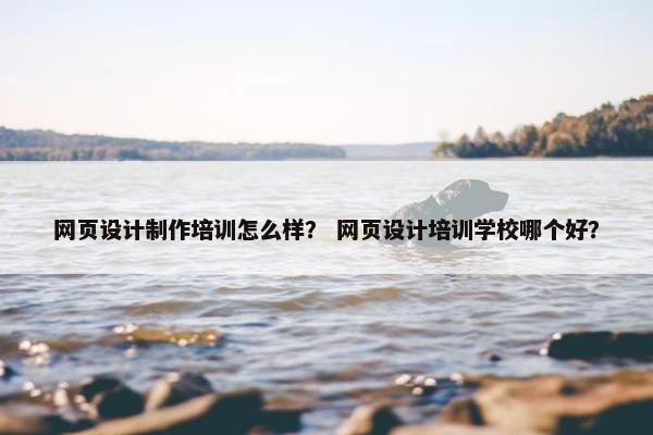 网页设计制作培训怎么样？ 网页设计培训学校哪个好？