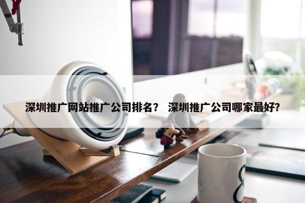 深圳推广网站推广公司排名？ 深圳推广公司哪家最好？