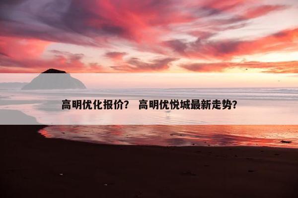 高明优化报价？ 高明优悦城最新走势？