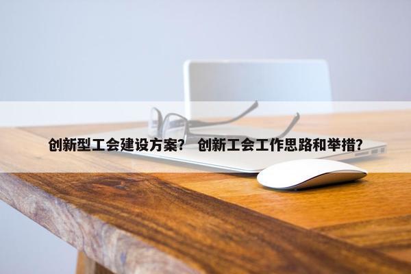 创新型工会建设方案？ 创新工会工作思路和举措？