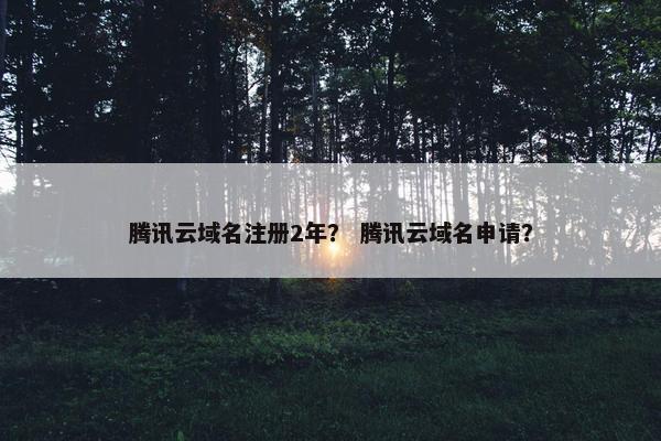 腾讯云域名注册2年？ 腾讯云域名申请？