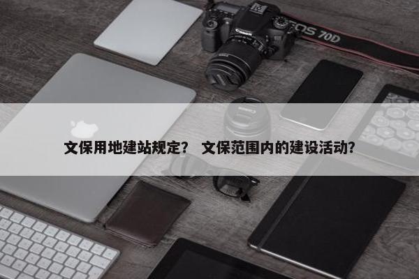 文保用地建站规定？ 文保范围内的建设活动？