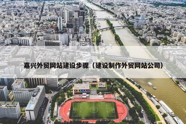嘉兴外贸网站建设步骤（建设制作外贸网站公司）