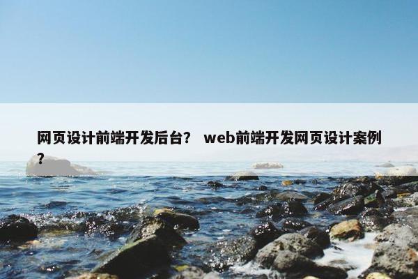 网页设计前端开发后台？ web前端开发网页设计案例？