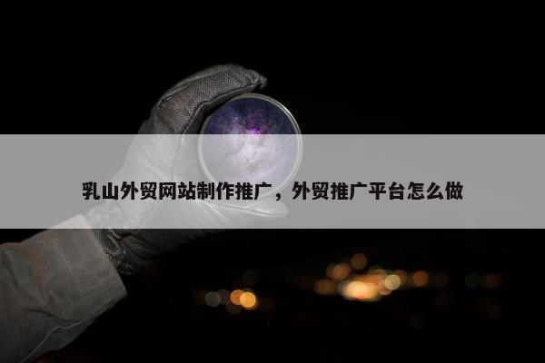 乳山外贸网站制作推广，外贸推广平台怎么做