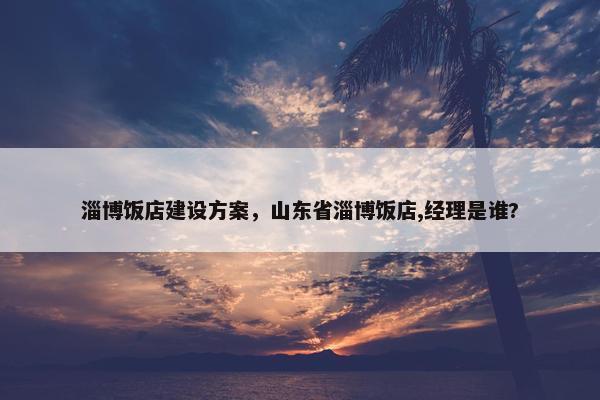 淄博饭店建设方案，山东省淄博饭店,经理是谁?
