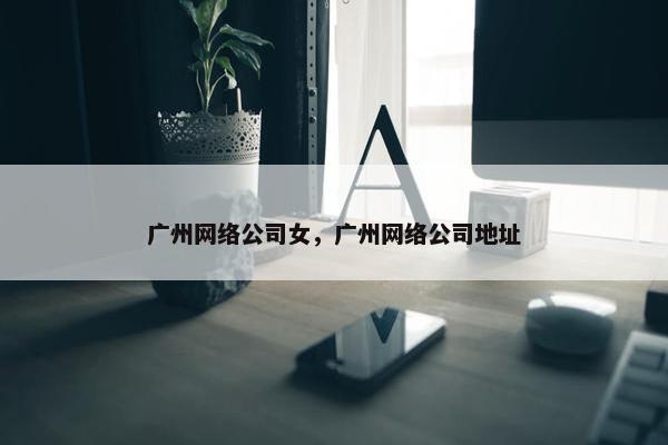 广州网络公司女，广州网络公司地址