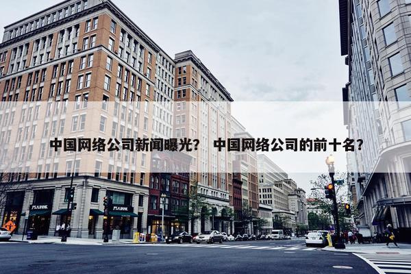 中国网络公司新闻曝光？ 中国网络公司的前十名？