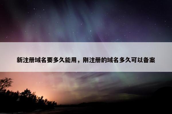 新注册域名要多久能用，刚注册的域名多久可以备案