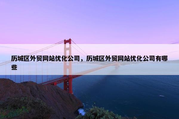 历城区外贸网站优化公司，历城区外贸网站优化公司有哪些