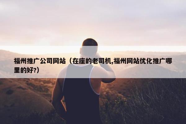 福州推广公司网站（在座的老司机,福州网站优化推广哪里的好?）