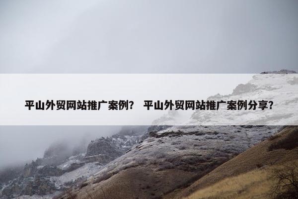 平山外贸网站推广案例？ 平山外贸网站推广案例分享？