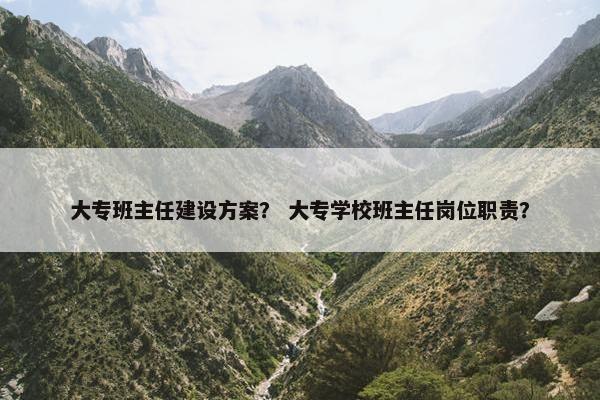 大专班主任建设方案？ 大专学校班主任岗位职责？