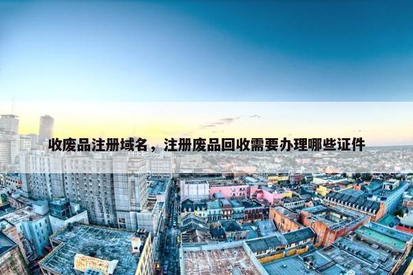 收废品注册域名，注册废品回收需要办理哪些证件