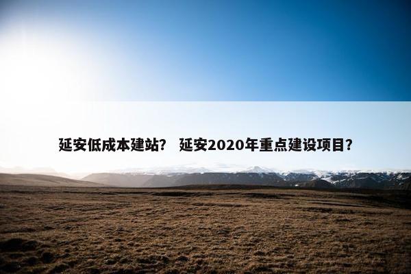 延安低成本建站？ 延安2020年重点建设项目？