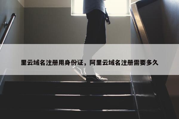 里云域名注册用身份证，阿里云域名注册需要多久