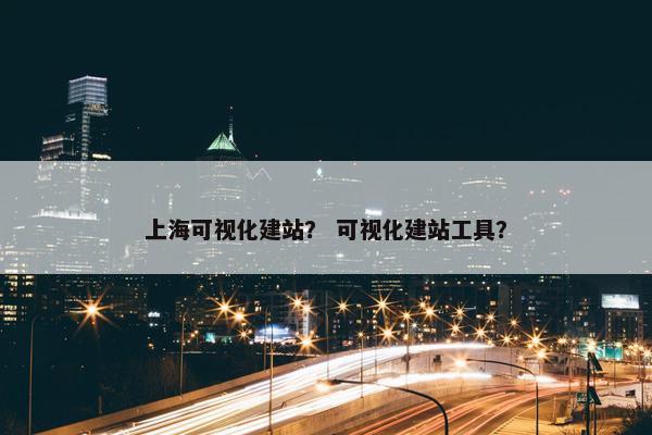 上海可视化建站？ 可视化建站工具？