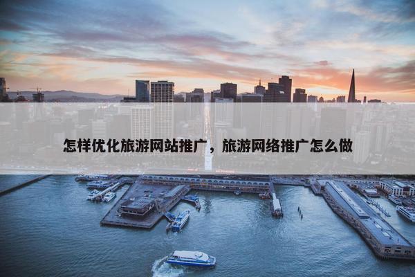 怎样优化旅游网站推广，旅游网络推广怎么做