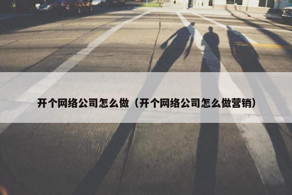 开个网络公司怎么做（开个网络公司怎么做营销）