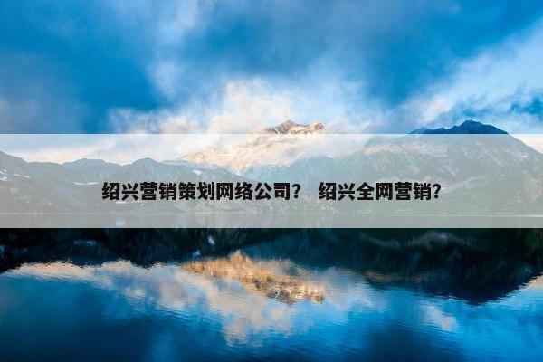 绍兴营销策划网络公司？ 绍兴全网营销？